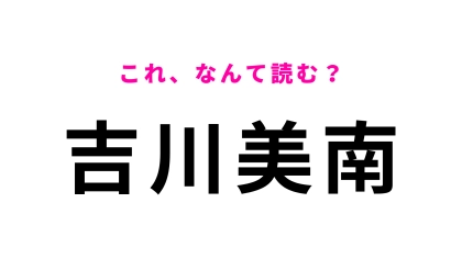 「吉川美南」はなんて読む？埼玉県民なら楽勝…！？