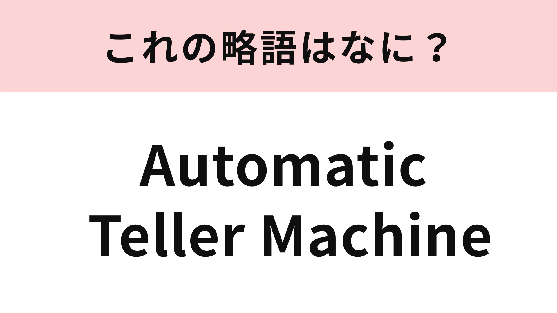 「Automatic Teller Machine」の略語は？街のいたるところにあるもの！
