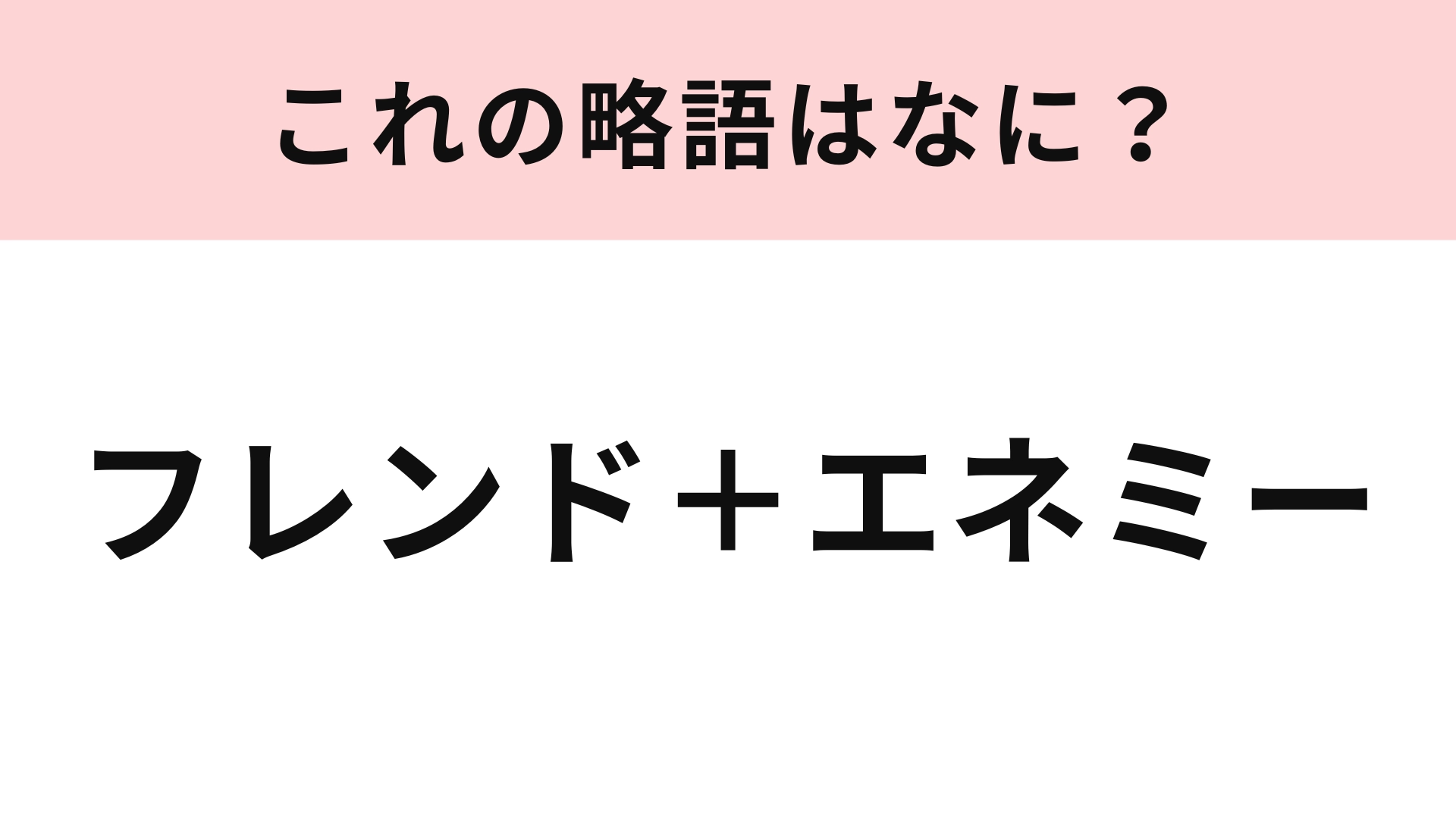 【略語クイズ】「フレンド+エネミー」の略語は?あなたのまわりにもいるかも...!