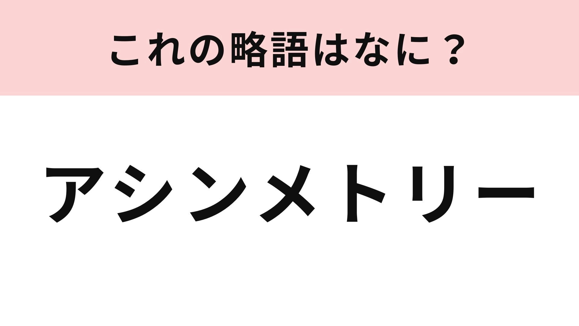 「アシンメトリー」の略語は？カタカナ3文字にしてみて...！