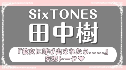 「彼女に呼び出されたら...」をテーマに妄想トーク♡【SixTONES・田中樹】の意外すぎる恋愛観とは？